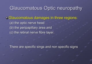 Glaucomatous Optic neuropathy
Glaucomatous damages in three regions:
(a) the optic nerve head
(b) the peripapillary area and
(c) the retinal nerve fibre layer.
There are specific sings and non specific signs
 