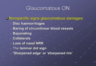 Glaucomatous ON
Nonspecific signs glaucomatous damages:
 Disc haemorrhages
 Baring of circumlinear blood vessels
 Bayoneting
 Collaterals
 Loss of nasal NRR
 The laminar dot sign
 ‘Sharpened edge’ or ‘sharpened rim’
 
