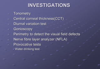 INVESTIGATIONS
1. Tonometry
2. Central corneal thickness(CCT)
3. Diurnal variation test
4. Gonioscopy
5. Perimetry to detect the visual field defects
6. Nerve fibre layer analyzer (NFLA)
7. Provocative tests
Water drinking test
 