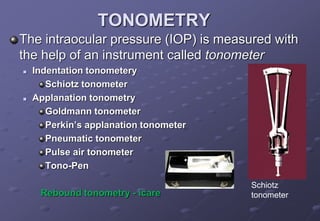 TONOMETRY
The intraocular pressure (IOP) is measured with
the help of an instrument called tonometer
 Indentation tonometery
Schiotz tonometer
 Applanation tonometry
Goldmann tonometer
Perkin’s applanation tonometer
Pneumatic tonometer
Pulse air tonometer
Tono-Pen
Rebound tonometry - icare
Schiotz
tonometer
 