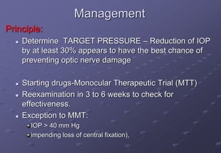 Management
Principle:
 Determine TARGET PRESSURE – Reduction of IOP
by at least 30% appears to have the best chance of
preventing optic nerve damage
 Starting drugs-Monocular Therapeutic Trial (MTT)
 Reexamination in 3 to 6 weeks to check for
effectiveness.
 Exception to MMT:
IOP > 40 mm Hg
impending loss of central fixation),
 