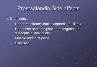 Prostaglandin Side affects
Systemic :
1. Upper respiratory tract symptoms (flu like )
2. Headache and precipitation of migraine in
susceptible individuals
3. Muscle and joint pains
4. Skin rash
 