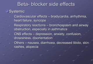 Beta- blocker side effects
Systemic
1. Cardiovascular effects – bradycardia, arrhythmia,
heart failure, syncope
2. Respiratory reactions – bronchospasm and airway
obstruction, especially in asthmatics
3. CNS effects – depression, anxiety, confusion,
drowsiness, disorientation
4. Others – nausea, diarrhoea, decreased libido, skin
rashes, alopecia
 