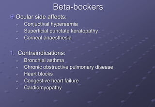 Beta-bockers
Ocular side affects:
 Conjuctival hyperaemia
 Superficial punctate keratopathy
 Corneal anaesthesia
1. Contraindications:
 Bronchial asthma
 Chronic obstructive pulmonary disease
 Heart blocks
 Congestive heart failure
 Cardiomyopathy
 