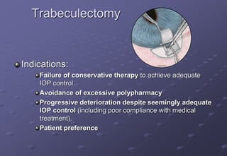 Trabeculectomy
Indications:
Failure of conservative therapy to achieve adequate
IOP control.
Avoidance of excessive polypharmacy
Progressive deterioration despite seemingly adequate
IOP control (including poor compliance with medical
treatment).
Patient preference
 