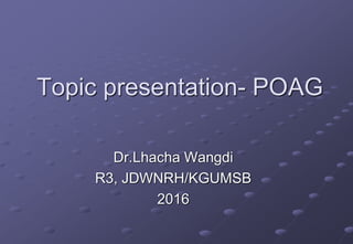 Topic presentation- POAG
Dr.Lhacha Wangdi
R3, JDWNRH/KGUMSB
2016
 