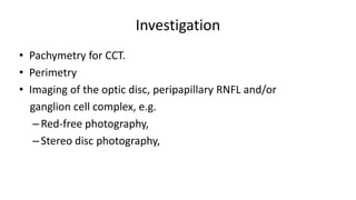 Investigation
• Pachymetry for CCT.
• Perimetry
• Imaging of the optic disc, peripapillary RNFL and/or
ganglion cell complex, e.g.
–Red-free photography,
–Stereo disc photography,
 