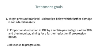 Treatment goals
1. Target pressure: IOP level is identified below which further damage
is considered unlikely.
2. Proportional reduction in IOP by a certain percentage – often 30%
and then monitor, aiming for a further reduction if progression
occurs.
3.Response to progression.
 
