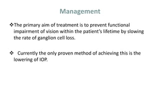 Management
The primary aim of treatment is to prevent functional
impairment of vision within the patient’s lifetime by slowing
the rate of ganglion cell loss.
 Currently the only proven method of achieving this is the
lowering of IOP.
 