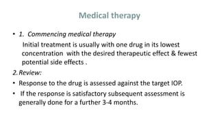 Medical therapy
• 1. Commencing medical therapy
Initial treatment is usually with one drug in its lowest
concentration with the desired therapeutic effect & fewest
potential side effects .
2.Review:
• Response to the drug is assessed against the target IOP.
• If the response is satisfactory subsequent assessment is
generally done for a further 3-4 months.
 