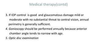Medical therapy(contd)
3. If IOP control is good and glaucomatous damage mild or
moderate with no substantial threat to central vision, annual
perimetry is generally sufficient.
4. Gonioscopy should be performed annually because anterior
chamber angle tends to narrow with age.
5. Optic disc examination
 