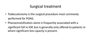 Surgical treatment
• Trabeculectomy is the surgical procedure most commonly
performed for POAG.
• Phacoemulsification alone is frequently associated with a
significant fall in IOP, but is generally only offered to patients in
whom significant lens opacity is present.
 