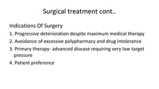Surgical treatment cont..
Indications Of Surgery
1. Progressive deterioration despite maximum medical therapy
2. Avoidance of excessive polypharmacy and drug intolerance
3. Primary therapy- advanced disease requiring very low target
pressure
4. Patient preference
 