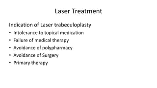 Laser Treatment
Indication of Laser trabeculoplasty
• Intolerance to topical medication
• Failure of medical therapy
• Avoidance of polypharmacy
• Avoidance of Surgery
• Primary therapy
 