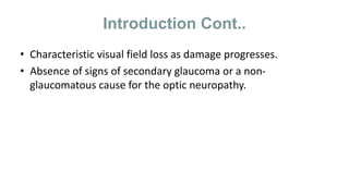 Introduction Cont..
• Characteristic visual field loss as damage progresses.
• Absence of signs of secondary glaucoma or a non-
glaucomatous cause for the optic neuropathy.
 