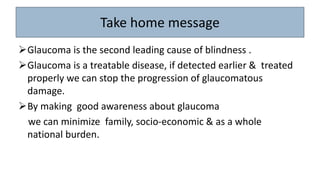 Take home message
Glaucoma is the second leading cause of blindness .
Glaucoma is a treatable disease, if detected earlier & treated
properly we can stop the progression of glaucomatous
damage.
By making good awareness about glaucoma
we can minimize family, socio-economic & as a whole
national burden.
 