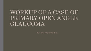 WORKUP OF A CASE OF
PRIMARY OPEN ANGLE
GLAUCOMA
By- Dr. Priyanka Raj
 