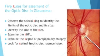 Five Rules for assement of
the Optic Disc in Glaucoma:
 Observe the scleral Ring to identify the
limits of the optic disc and its size.
 Identify the size of the Rim.
 Examine the RNFL.
 Examine the Region of parapapillary atrophy.
 Look for Retinal &optic disc haemorrhage.
 