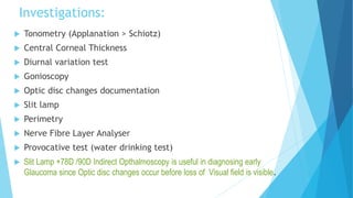 Investigations:
 Tonometry (Applanation > Schiotz)
 Central Corneal Thickness
 Diurnal variation test
 Gonioscopy
 Optic disc changes documentation
 Slit lamp
 Perimetry
 Nerve Fibre Layer Analyser
 Provocative test (water drinking test)
 Slit Lamp +78D /90D Indirect Opthalmoscopy is useful in diagnosing early
Glaucoma since Optic disc changes occur before loss of Visual field is visible.
 