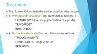 Treatment :
 Aim : To lower IOP to a level where further visual loss does not occur.
 1) Prostaglandn analogue (Inc. Uveoscleral outflow) :
LATANOPROST (causes pigmentation of eyelids)
TRAVOPROST
BIMATOPROST
 2) B - blocker (topical) (Dec. Aq. Humour secretion) :
TIMOLOL MALEATE
LEVOBUNOLOL (longest action)
BETAXOLOL
 