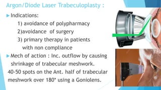 Argon/Diode Laser Trabeculoplasty :
 Indications:
1) avoidance of polypharmacy
2)avoidance of surgery
3) primary therapy in patients
with non compliance
 Mech of action : Inc. outflow by causing
shrinkage of trabecular meshwork.
40-50 spots on the Ant. half of trabecular
meshwork over 180* using a Goniolens.
 