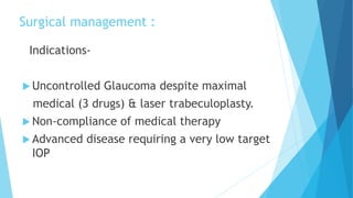 Surgical management :
Indications-
 Uncontrolled Glaucoma despite maximal
medical (3 drugs) & laser trabeculoplasty.
 Non-compliance of medical therapy
 Advanced disease requiring a very low target
IOP
 