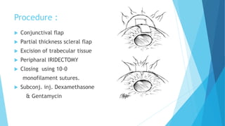 Procedure :
 Conjunctival flap
 Partial thickness scleral flap
 Excision of trabecular tissue
 Peripharal IRIDECTOMY
 Closing using 10-0
monofilament sutures.
 Subconj. inj. Dexamethasone
& Gentamycin
 