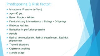 Predisposing & Risk factor:
 Intraocular Pressure (m/imp)
 Age >40 yrs.
 Race : Blacks > Whites
 Family history & Inheritance : Siblings > Offsprings
 Diabetes Mellitus
 Reduction in perfusion pressure
 Myopia
 Retinal vein occlusion, Retinal detachment, Retinitis
pigmentosa
 Thyroid disorders
 Cigarrete smoking
 Steroid usage
 