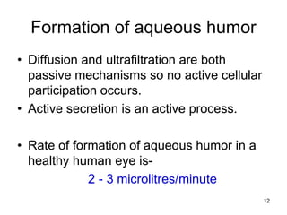 Formation of aqueous humor
• Diffusion and ultrafiltration are both
passive mechanisms so no active cellular
participation occurs.
• Active secretion is an active process.
• Rate of formation of aqueous humor in a
healthy human eye is-
2 - 3 microlitres/minute
12
 