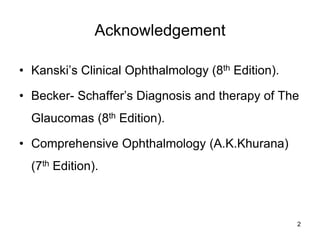 Acknowledgement
• Kanski’s Clinical Ophthalmology (8th Edition).
• Becker- Schaffer’s Diagnosis and therapy of The
Glaucomas (8th Edition).
• Comprehensive Ophthalmology (A.K.Khurana)
(7th Edition).
2
 