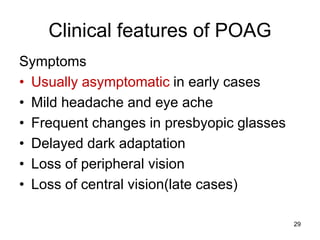Clinical features of POAG
Symptoms
• Usually asymptomatic in early cases
• Mild headache and eye ache
• Frequent changes in presbyopic glasses
• Delayed dark adaptation
• Loss of peripheral vision
• Loss of central vision(late cases)
29
 