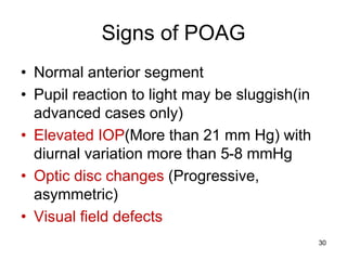Signs of POAG
• Normal anterior segment
• Pupil reaction to light may be sluggish(in
advanced cases only)
• Elevated IOP(More than 21 mm Hg) with
diurnal variation more than 5-8 mmHg
• Optic disc changes (Progressive,
asymmetric)
• Visual field defects
30
 