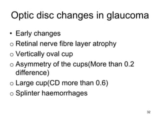 Optic disc changes in glaucoma
• Early changes
o Retinal nerve fibre layer atrophy
o Vertically oval cup
o Asymmetry of the cups(More than 0.2
difference)
o Large cup(CD more than 0.6)
o Splinter haemorrhages
32
 