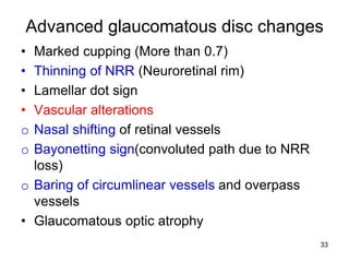Advanced glaucomatous disc changes
• Marked cupping (More than 0.7)
• Thinning of NRR (Neuroretinal rim)
• Lamellar dot sign
• Vascular alterations
o Nasal shifting of retinal vessels
o Bayonetting sign(convoluted path due to NRR
loss)
o Baring of circumlinear vessels and overpass
vessels
• Glaucomatous optic atrophy
33
 