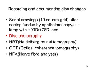 Recording and documenting disc changes
• Serial drawings (10 square grid) after
seeing fundus by ophthalmoscopy/slit
lamp with +90D/+78D lens
• Disc photography
• HRT(Heidelberg retinal tomography)
• OCT (Optical coherence tomography)
• NFA(Nerve fibre analyser)
36
 