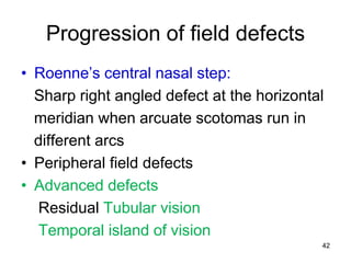 Progression of field defects
• Roenne’s central nasal step:
Sharp right angled defect at the horizontal
meridian when arcuate scotomas run in
different arcs
• Peripheral field defects
• Advanced defects
Residual Tubular vision
Temporal island of vision
42
 
