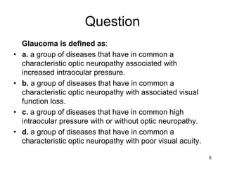 Question
Glaucoma is defined as:
• a. a group of diseases that have in common a
characteristic optic neuropathy associated with
increased intraocular pressure.
• b. a group of diseases that have in common a
characteristic optic neuropathy with associated visual
function loss.
• c. a group of diseases that have in common high
intraocular pressure with or without optic neuropathy.
• d. a group of diseases that have in common a
characteristic optic neuropathy with poor visual acuity.
5
 