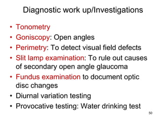 Diagnostic work up/Investigations
• Tonometry
• Goniscopy: Open angles
• Perimetry: To detect visual field defects
• Slit lamp examination: To rule out causes
of secondary open angle glaucoma
• Fundus examination to document optic
disc changes
• Diurnal variation testing
• Provocative testing: Water drinking test
50
 