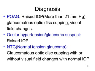 Diagnosis
• POAG: Raised IOP(More than 21 mm Hg),
glaucomatous optic disc cupping, visual
field changes.
• Ocular hypertension/glaucoma suspect:
Raised IOP
• NTG(Normal tension glaucoma):
Glaucomatous optic disc cupping with or
without visual field changes with normal IOP
51
 