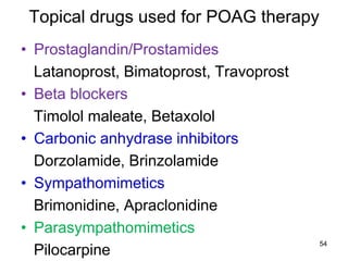 Topical drugs used for POAG therapy
• Prostaglandin/Prostamides
Latanoprost, Bimatoprost, Travoprost
• Beta blockers
Timolol maleate, Betaxolol
• Carbonic anhydrase inhibitors
Dorzolamide, Brinzolamide
• Sympathomimetics
Brimonidine, Apraclonidine
• Parasympathomimetics
Pilocarpine
54
 