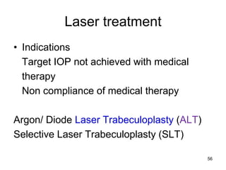 Laser treatment
• Indications
Target IOP not achieved with medical
therapy
Non compliance of medical therapy
Argon/ Diode Laser Trabeculoplasty (ALT)
Selective Laser Trabeculoplasty (SLT)
56
 