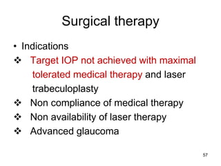 Surgical therapy
• Indications
 Target IOP not achieved with maximal
tolerated medical therapy and laser
trabeculoplasty
 Non compliance of medical therapy
 Non availability of laser therapy
 Advanced glaucoma
57
 