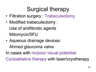 Surgical therapy
• Filtration surgery : Trabeculectomy
• Modified trabeculectomy :
Use of antifibrotic agents
Mitomycin/5FU
• Aqueous drainage devices:
Ahmed glaucoma valve
In cases with no/poor visual potential:
Cycloablative therapy with laser/cryotherapy
58
 