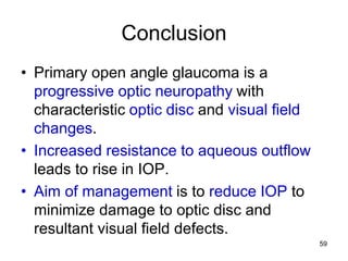 Conclusion
• Primary open angle glaucoma is a
progressive optic neuropathy with
characteristic optic disc and visual field
changes.
• Increased resistance to aqueous outflow
leads to rise in IOP.
• Aim of management is to reduce IOP to
minimize damage to optic disc and
resultant visual field defects.
59
 