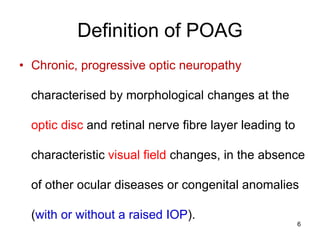 Definition of POAG
• Chronic, progressive optic neuropathy
characterised by morphological changes at the
optic disc and retinal nerve fibre layer leading to
characteristic visual field changes, in the absence
of other ocular diseases or congenital anomalies
(with or without a raised IOP).
6
 