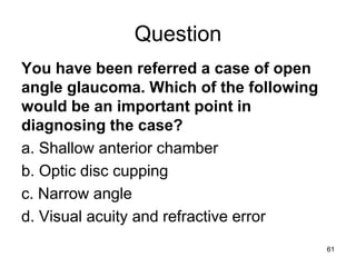 Question
You have been referred a case of open
angle glaucoma. Which of the following
would be an important point in
diagnosing the case?
a. Shallow anterior chamber
b. Optic disc cupping
c. Narrow angle
d. Visual acuity and refractive error
61
 