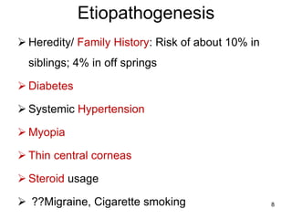 Etiopathogenesis
 Heredity/ Family History: Risk of about 10% in
siblings; 4% in off springs
 Diabetes
 Systemic Hypertension
 Myopia
 Thin central corneas
 Steroid usage
 ??Migraine, Cigarette smoking 8
 