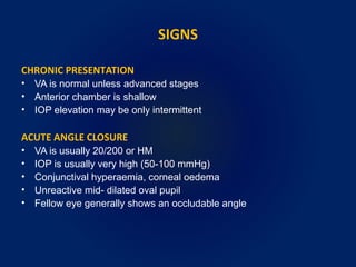 SIGNS
CHRONIC PRESENTATION
• VA is normal unless advanced stages
• Anterior chamber is shallow
• IOP elevation may be only intermittent
ACUTE ANGLE CLOSURE
• VA is usually 20/200 or HM
• IOP is usually very high (50-100 mmHg)
• Conjunctival hyperaemia, corneal oedema
• Unreactive mid- dilated oval pupil
• Fellow eye generally shows an occludable angle
 