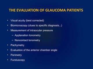 THE EVALUATION OF GLAUCOMA PATIENTS
• Visual acuity (best corrected)
• Biomicroscopy (clues to specific diagnosis...)
• Measurement of intraocular pressure
– Applanation tonometry
– Noncontact tonometry
• Pachymetry
• Evaluation of the anterior chamber angle
• Perimetry
• Funduscopy
 