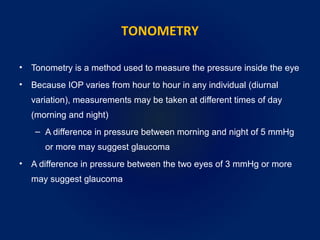 TONOMETRY
• Tonometry is a method used to measure the pressure inside the eye
• Because IOP varies from hour to hour in any individual (diurnal
variation), measurements may be taken at different times of day
(morning and night)
– A difference in pressure between morning and night of 5 mmHg
or more may suggest glaucoma
• A difference in pressure between the two eyes of 3 mmHg or more
may suggest glaucoma
 
